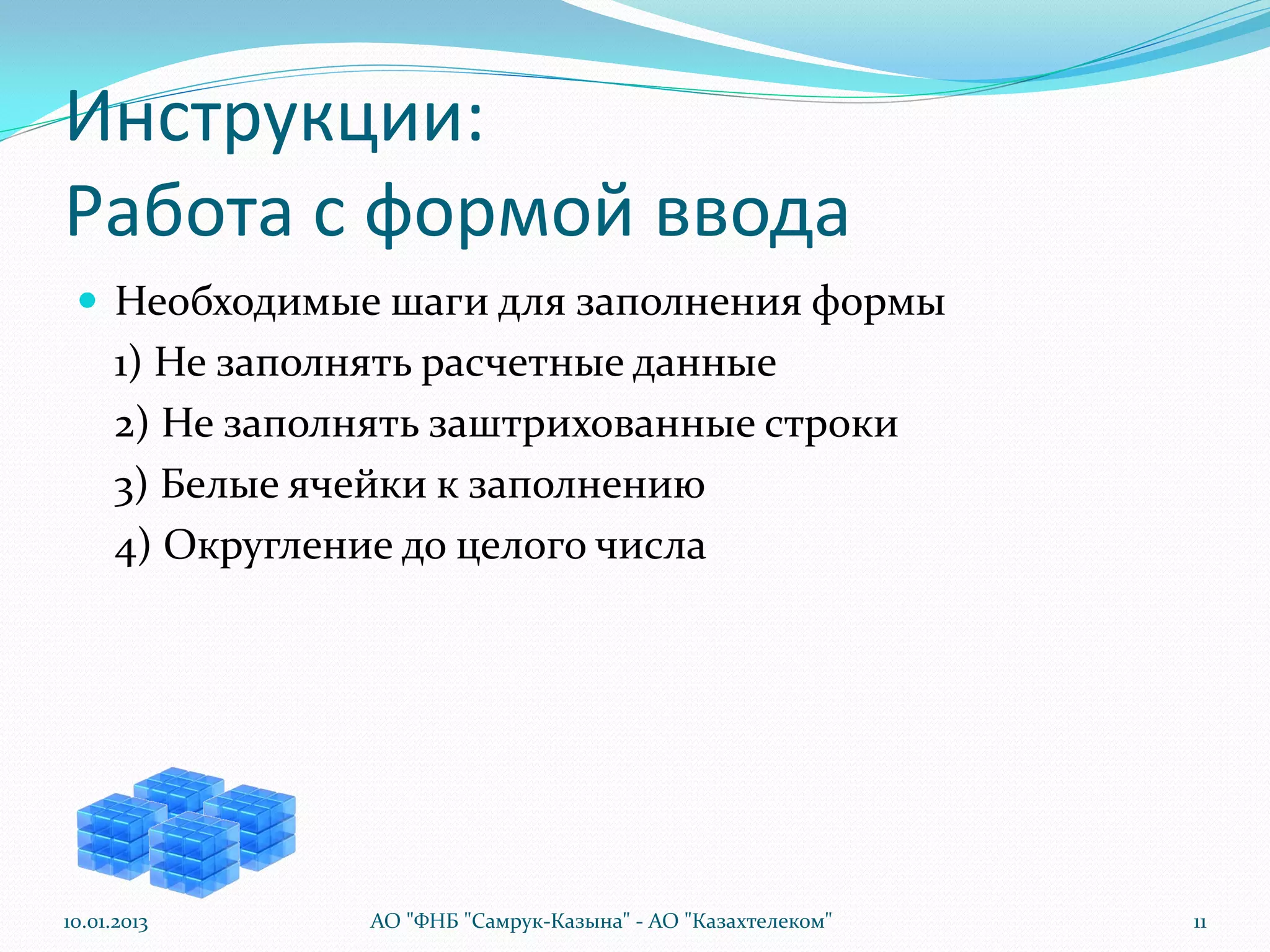 Инструкции:
Работа с формой ввода
  Необходимые шаги для заполнения формы
      1) Не заполнять расчетные данные
      2) Не заполнять заштрихованные строки
      3) Белые ячейки к заполнению
      4) Округление до целого числа




10.01.2013        АО "ФНБ "Самрук-Казына" - АО "Казахтелеком"   11
 