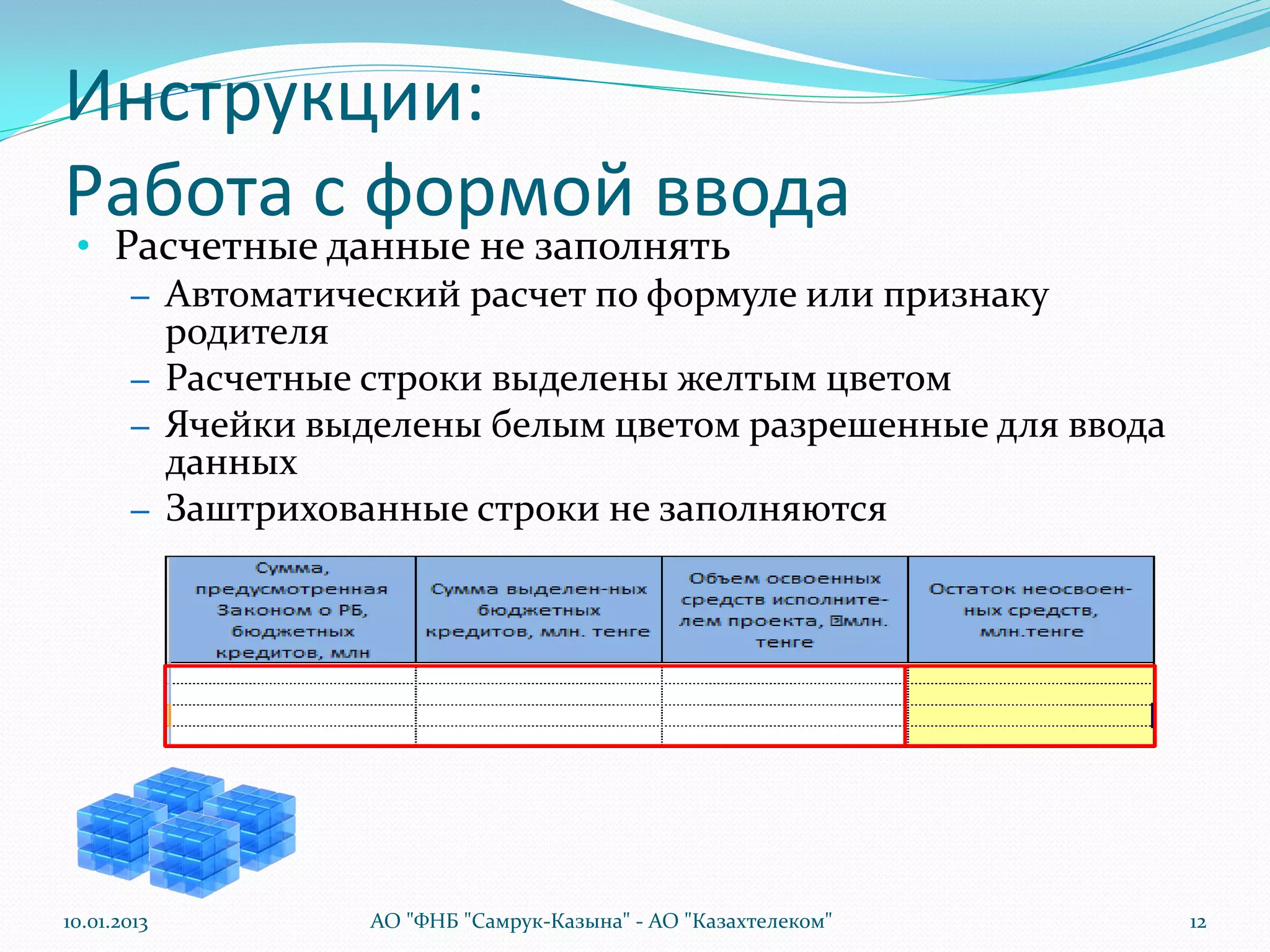 Инструкции:
Работа с формой ввода
 • Расчетные данные не заполнять
    – Автоматический расчет по формуле или признаку
      родителя
    – Расчетные строки выделены желтым цветом
    – Ячейки выделены белым цветом разрешенные для ввода
      данных
    – Заштрихованные строки не заполняются




10.01.2013     АО "ФНБ "Самрук-Казына" - АО "Казахтелеком"   12
 