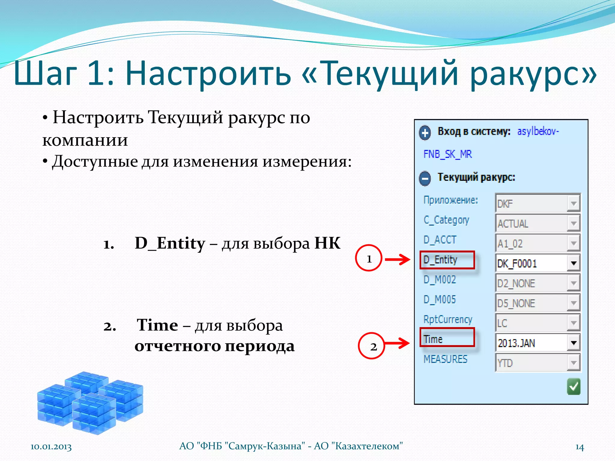 Шаг 1: Настроить «Текущий ракурс»
   • Настроить Текущий ракурс по
   компании
   • Доступные для изменения измерения:



              1.   D_Entity – для выбора НК
                                                            1



              2.   Time – для выбора
                   отчетного периода                        2




 10.01.2013             АО "ФНБ "Самрук-Казына" - АО "Казахтелеком"   14
 