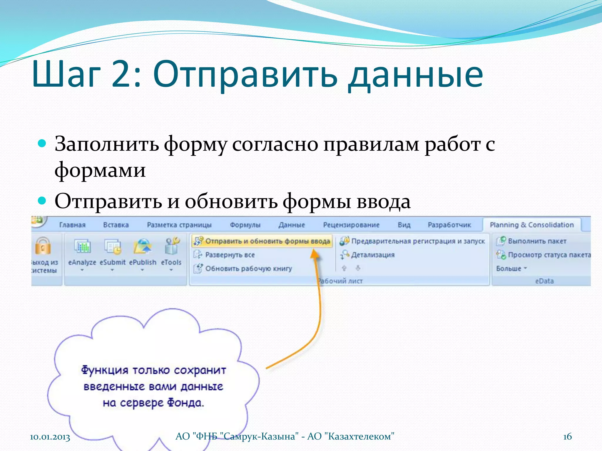 Шаг 2: Отправить данные
  Заполнить форму согласно правилам работ с
   формами
  Отправить и обновить формы ввода




10.01.2013    АО "ФНБ "Самрук-Казына" - АО "Казахтелеком"   16
 