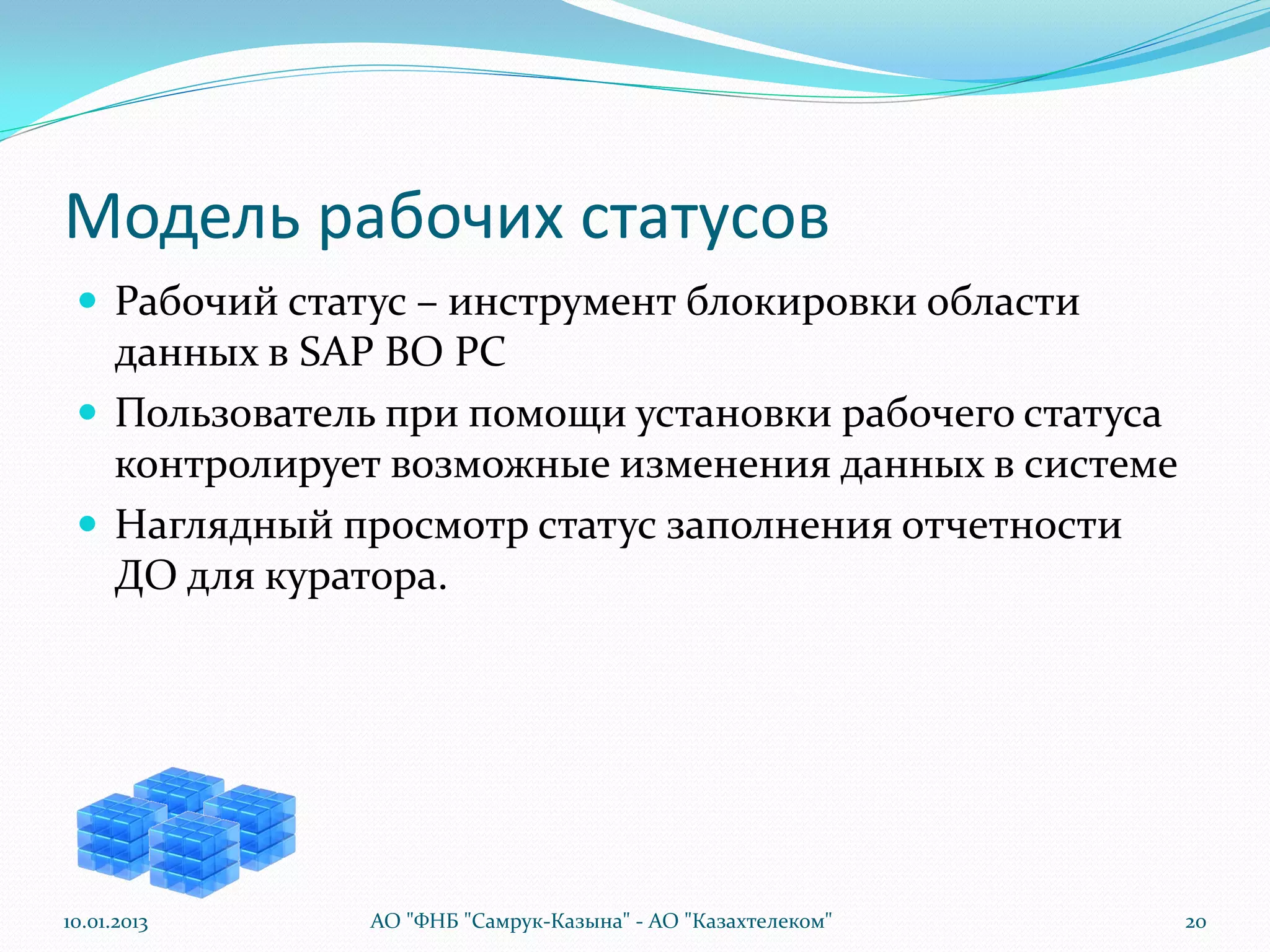 Модель рабочих статусов
  Рабочий статус – инструмент блокировки области
   данных в SAP BO PC
  Пользователь при помощи установки рабочего статуса
   контролирует возможные изменения данных в системе
  Наглядный просмотр статус заполнения отчетности
   ДО для куратора.




10.01.2013     АО "ФНБ "Самрук-Казына" - АО "Казахтелеком"   20
 