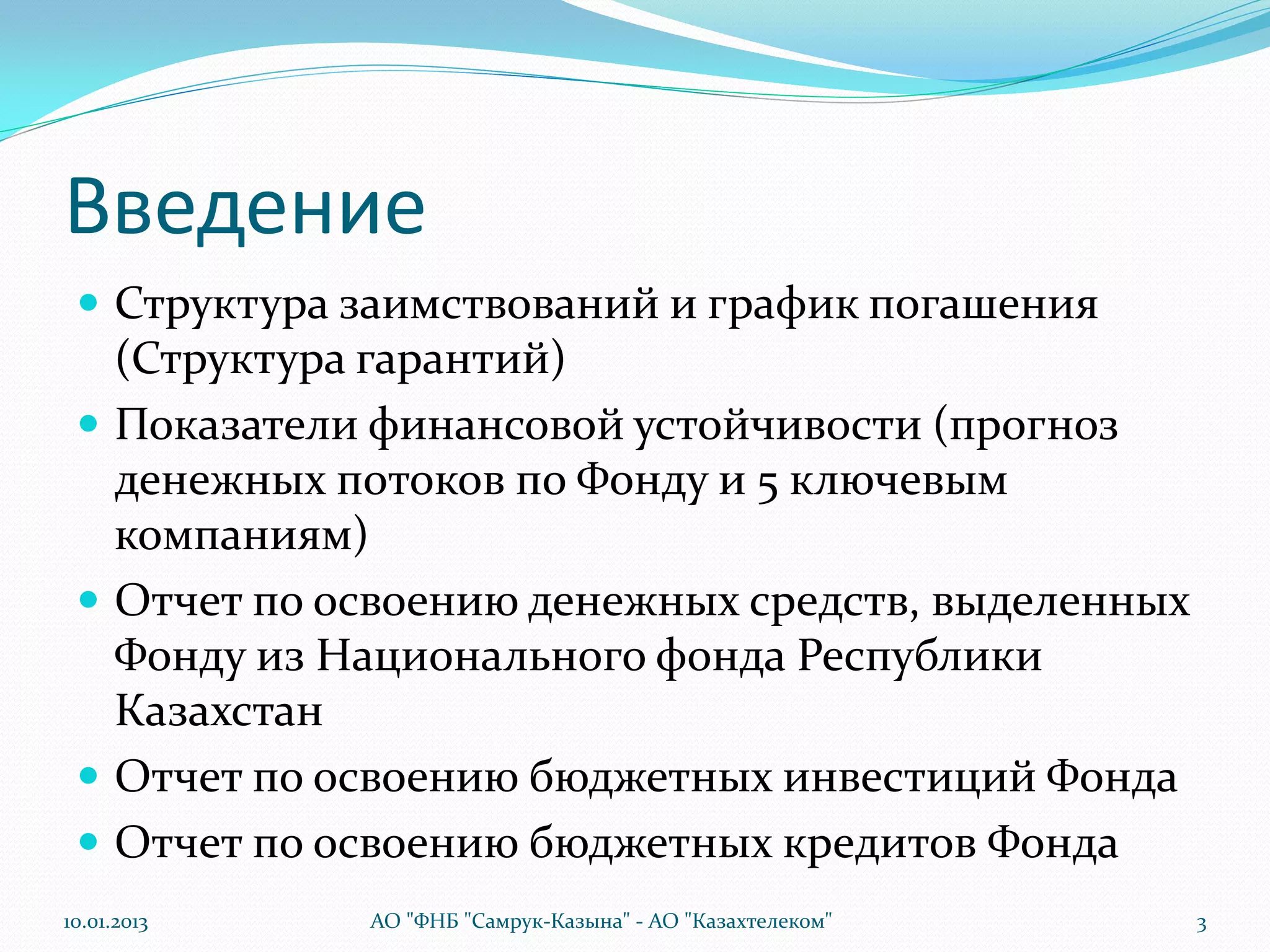 Введение
  Структура заимствований и график погашения
      (Структура гарантий)
     Показатели финансовой устойчивости (прогноз
      денежных потоков по Фонду и 5 ключевым
      компаниям)
     Отчет по освоению денежных средств, выделенных
      Фонду из Национального фонда Республики
      Казахстан
     Отчет по освоению бюджетных инвестиций Фонда
     Отчет по освоению бюджетных кредитов Фонда
10.01.2013      АО "ФНБ "Самрук-Казына" - АО "Казахтелеком"   3
 