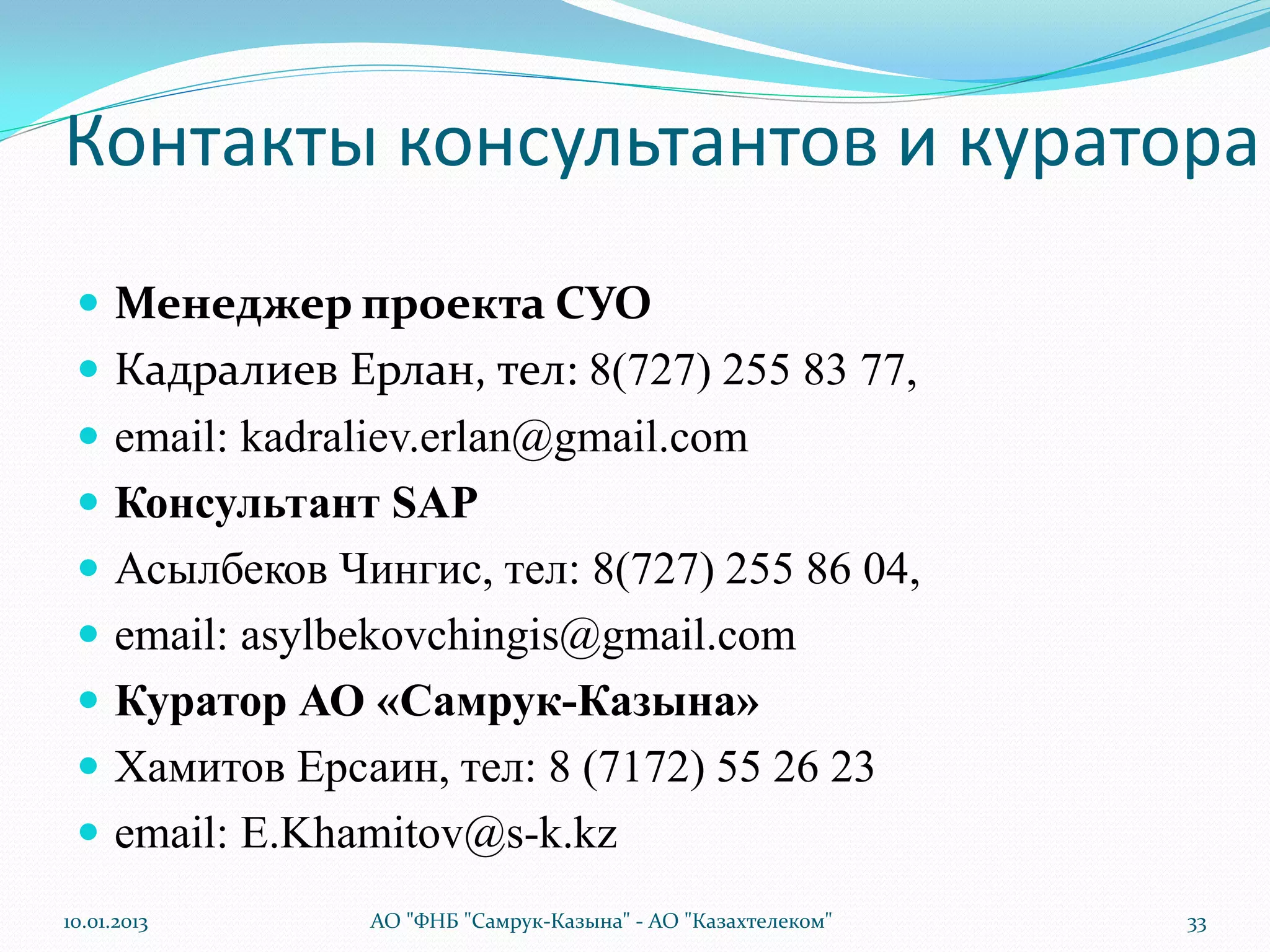 Контакты консультантов и куратора
  Менеджер проекта СУО
  Кадралиев Ерлан, тел: 8(727) 255 83 77,
  email: kadraliev.erlan@gmail.com
  Консультант SAP
  Асылбеков Чингис, тел: 8(727) 255 86 04,
  email: asylbekovchingis@gmail.com
  Куратор АО «Самрук-Казына»
  Хамитов Ерсаин, тел: 8 (7172) 55 26 23
  email: E.Khamitov@s-k.kz
10.01.2013     АО "ФНБ "Самрук-Казына" - АО "Казахтелеком"   33
 