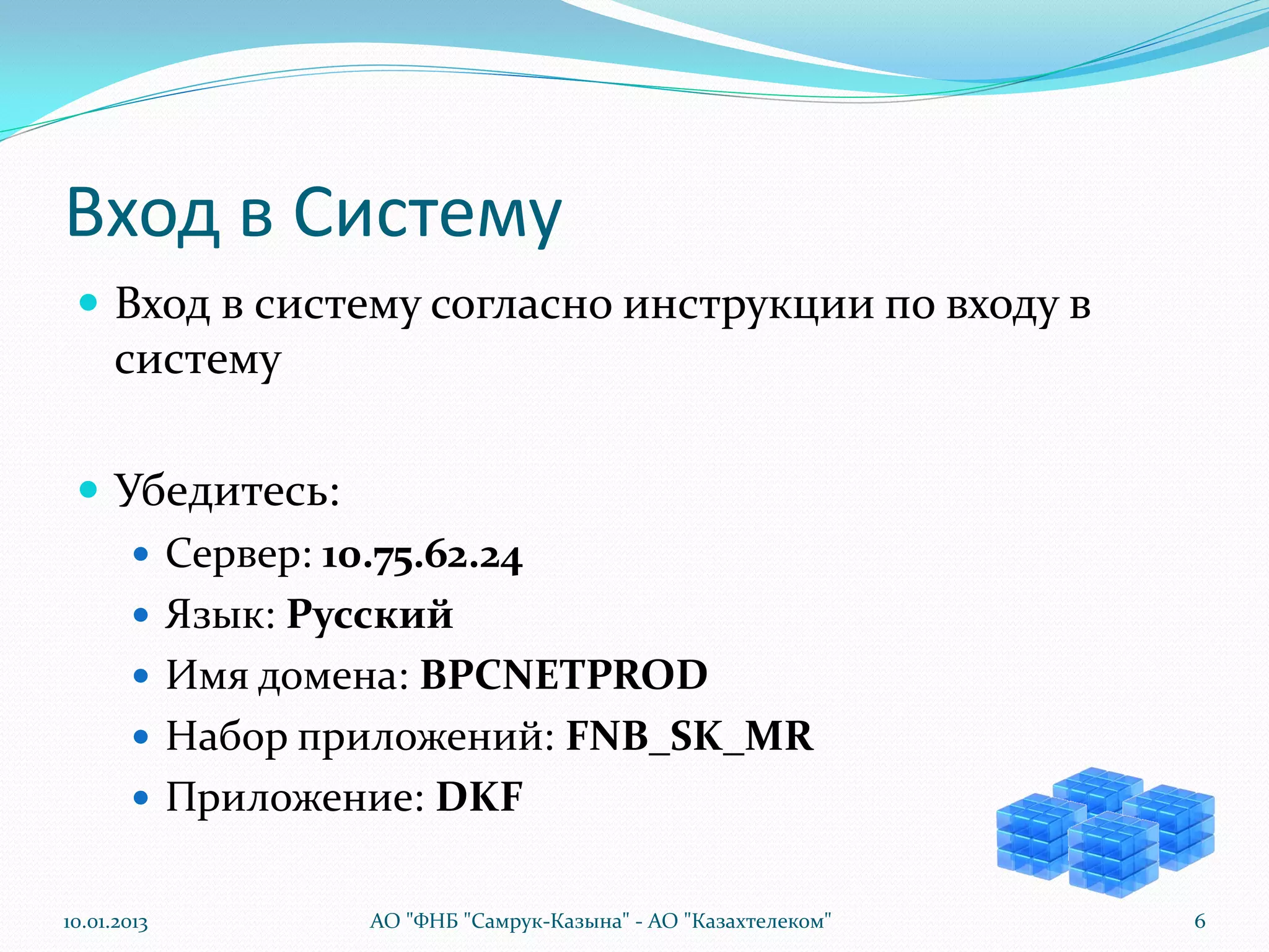 Вход в Систему
  Вход в систему согласно инструкции по входу в
      систему

  Убедитесь:
     Сервер: 10.75.62.24
     Язык: Русский
     Имя домена: BPCNETPROD
     Набор приложений: FNB_SK_MR
     Приложение: DKF


10.01.2013      АО "ФНБ "Самрук-Казына" - АО "Казахтелеком"   6
 
