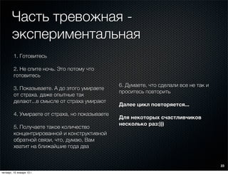 Часть тревожная -
        экспериментальная
         1. Готовитесь

         2. Не спите ночь. Это потому что
         готовитесь
                                                 6. Думаете, что сделали все не так и
         3. Показываете. А до этого умираете
                                                 проситесь повторить
         от страха. даже опытные так
         делают...в смысле от страха умирают
                                                 Далее цикл повторяется...
         4. Умираете от страха, но показываете
                                                 Для некоторых счастливчиков
                                                 несколько раз:)))
         5. Получаете такое количество
         концентрированной и конструктивной
         обратной связи, что, думаю, Вам
         хватит на ближайшие года два


                                                                                        23

четверг, 10 января 13 г.
 