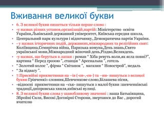Вживання великої букви
• 6. З великої букви пишеться тільки перше слово :
• -у назвах різних установ,організацій,партій: Міністерство освіти
  України,Львівський державний університет, Київська середня школа,
• Центральний парк культури і відпочинку, Демократична партія України.
• - у назвах історичних подій, державних,міжнародних та релігійних свят:
  Коліївщина,Семирічна війна, Паризька комуна,День знань,Свято
  української мови,Міжнародний жіночий день,Різдво,Великдень.
• -у назвах, що беруться в лапки : роман “ Хіба ревуть воли,як ясла повні?”,
  картина “ Перед грозою ”, станція “ Арсенальна ”, готель
• “ Золотий колос ”, фірма “ Світанок ”, магазин “ Новострой”, медаль
• “ За відвагу ”.
• 7.Присвійні прикметники на –ів (-ов-,-ев-) та –ин- пишуться з великої
  букви:Грінченків словник,Шевченкове слово,Білашева пісня,
• -відносні прикметники на –ськ- пишуться з малої букви :шевченківські
  традиції,дніпровська хвиля,київські вулиці.
• 8. З великої букви слова у шанобливому значенні : наша Батьківщина,
  Збройні Сили, Високі Договірні Сторони, звертаюся до Вас , дорогий
  вчителю
 