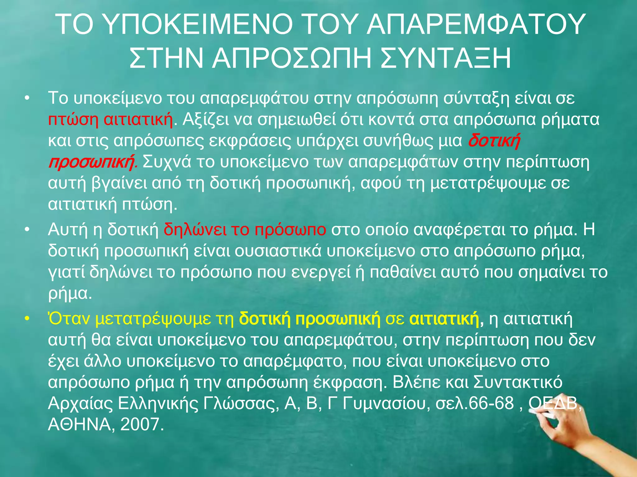 ΡΝ ΢ΞΝΘΔΗΚΔΛΝ ΡΝ΢ ΑΞΑΟΔΚΦΑΡΝ΢
       ΠΡΖΛ ΑΞΟΝΠΩΞΖ Π΢ΛΡΑΜΖ
• Ρν ππνθείκελν ηνπ απαξεκθάηνπ ζηελ απξόζσπε ζύληαμε είλαη ζε
  πηώζε αηηηαηηθή. Αμίδεη λα ζεκεησζεί όηη θνληά ζηα απξόζσπα ξήκαηα
  θαη ζηηο απξόζσπεο εθθξάζεηο ππάξρεη ζπλήζσο κηα δνηηθή
  πξνζσπηθή. Ππρλά ην ππνθείκελν ησλ απαξεκθάησλ ζηελ πεξίπησζε
  απηή βγαίλεη από ηε δνηηθή πξνζσπηθή, αθνύ ηε κεηαηξέςνπκε ζε
  αηηηαηηθή πηώζε.
• Απηή ε δνηηθή δειώλεη ην πξόζσπν ζην νπνίν αλαθέξεηαη ην ξήκα. Ζ
  δνηηθή πξνζσπηθή είλαη νπζηαζηηθά ππνθείκελν ζην απξόζσπν ξήκα,
  γηαηί δειώλεη ην πξόζσπν πνπ ελεξγεί ή παζαίλεη απηό πνπ ζεκαίλεη ην
  ξήκα.
• Όηαλ κεηαηξέςνπκε ηε δνηηθή πξνζσπηθή ζε αηηηαηηθή, ε αηηηαηηθή
  απηή ζα είλαη ππνθείκελν ηνπ απαξεκθάηνπ, ζηελ πεξίπησζε πνπ δελ
  έρεη άιιν ππνθείκελν ην απαξέκθαην, πνπ είλαη ππνθείκελν ζην
  απξόζσπν ξήκα ή ηελ απξόζσπε έθθξαζε. Βιέπε θαη Ππληαθηηθό
  Αξραίαο Διιεληθήο Γιώζζαο, Α, Β, Γ Γπκλαζίνπ, ζει.66-68 , ΝΔΓΒ,
  ΑΘΖΛΑ, 2007.
 