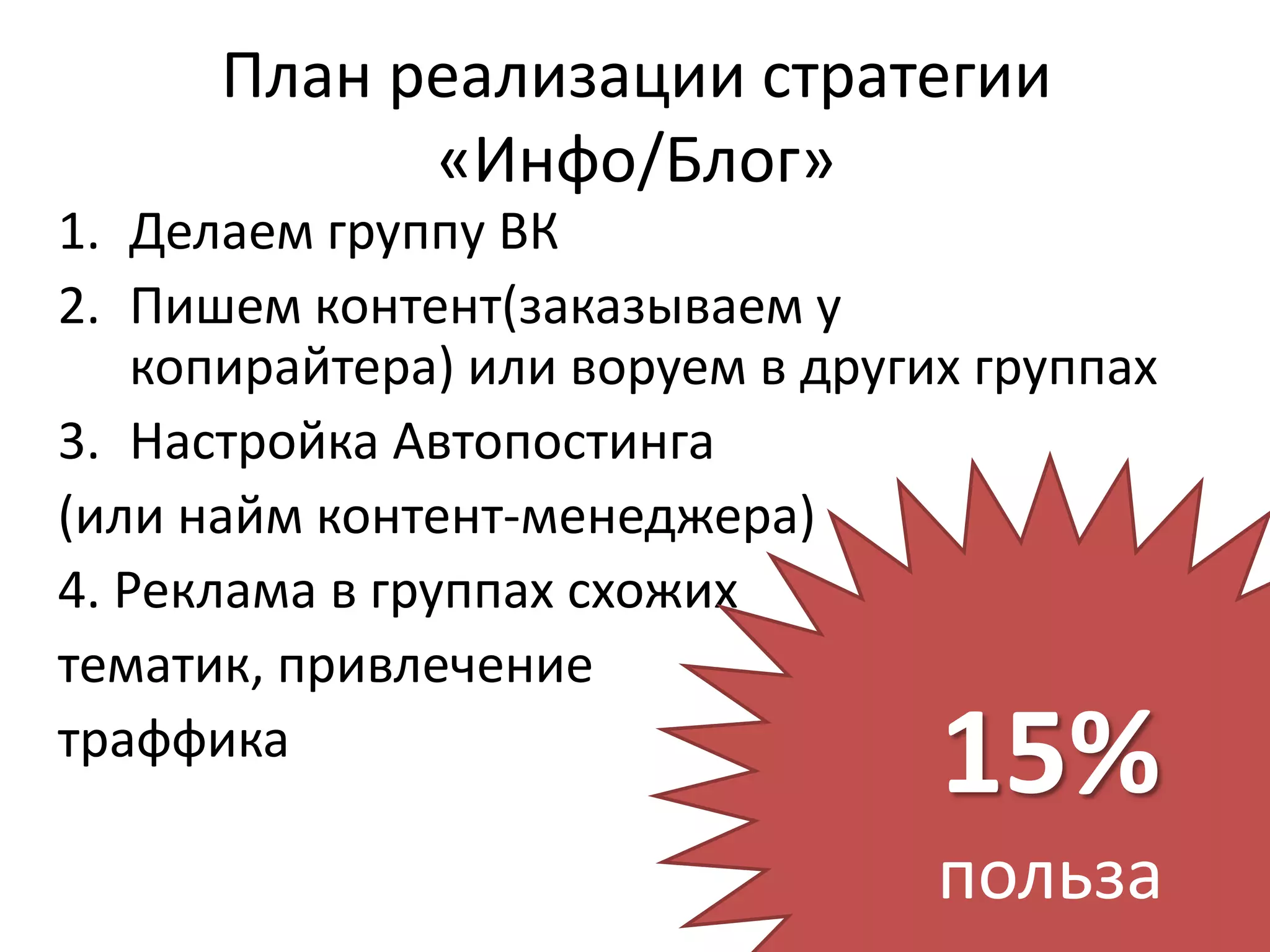 План реализации стратегии
            «Инфо/Блог»
1. Делаем группу ВК
2. Пишем контент(заказываем у
    копирайтера) или воруем в других группах
3. Настройка Автопостинга
(или найм контент-менеджера)
4. Реклама в группах схожих
тематик, привлечение
траффика
                                   15%
                                   польза
 