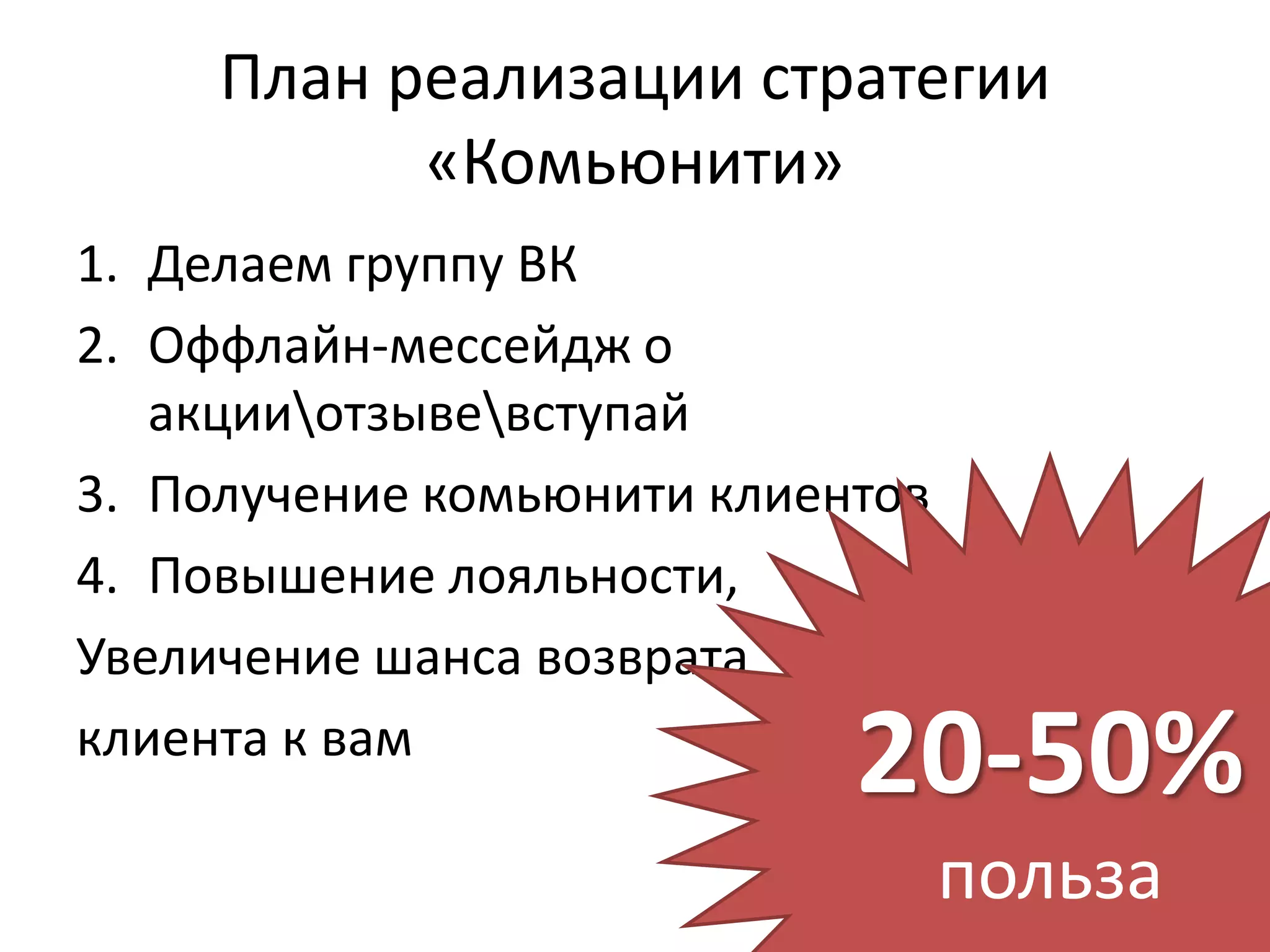 План реализации стратегии
           «Комьюнити»
1. Делаем группу ВК
2. Оффлайн-мессейдж о
   акцииотзывевступай
3. Получение комьюнити клиентов
4. Повышение лояльности,
Увеличение шанса возврата
клиента к вам
                            20-50%
                                  польза
 