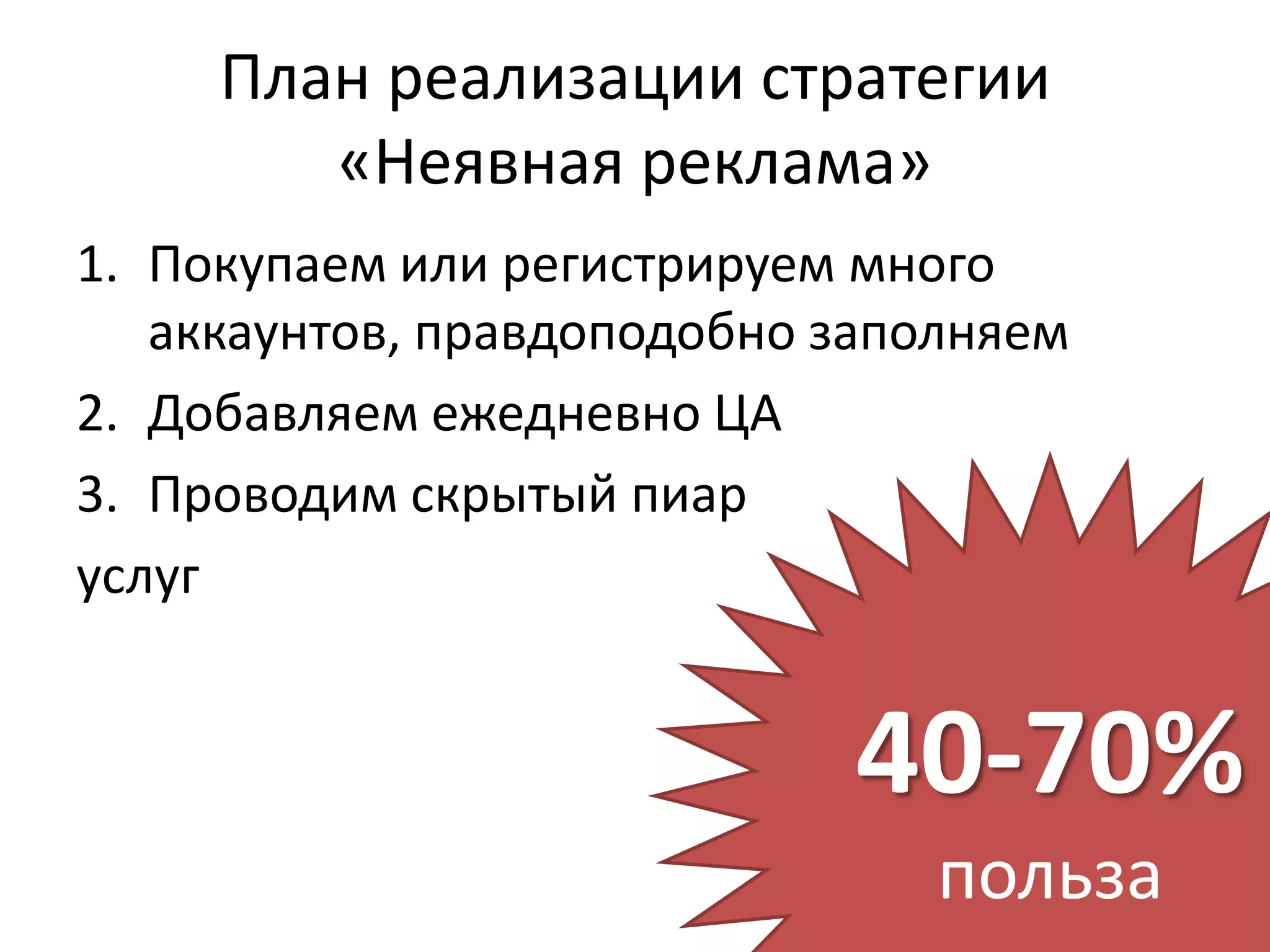 План реализации стратегии
        «Неявная реклама»
1. Покупаем или регистрируем много
   аккаунтов, правдоподобно заполняем
2. Добавляем ежедневно ЦА
3. Проводим скрытый пиар
услуг


                             40-70%
                                польза
 