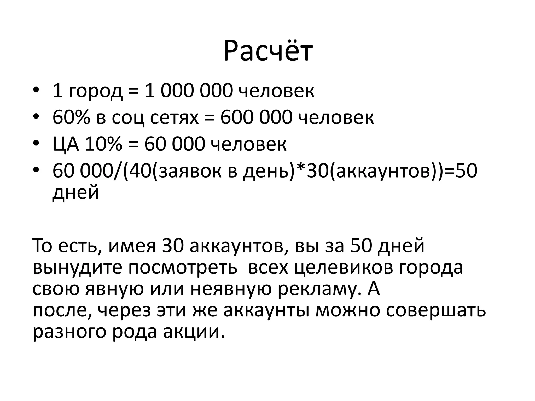 Расчёт
•   1 город = 1 000 000 человек
•   60% в соц сетях = 600 000 человек
•   ЦА 10% = 60 000 человек
•   60 000/(40(заявок в день)*30(аккаунтов))=50
    дней

То есть, имея 30 аккаунтов, вы за 50 дней
вынудите посмотреть всех целевиков города
свою явную или неявную рекламу. А
после, через эти же аккаунты можно совершать
разного рода акции.
 