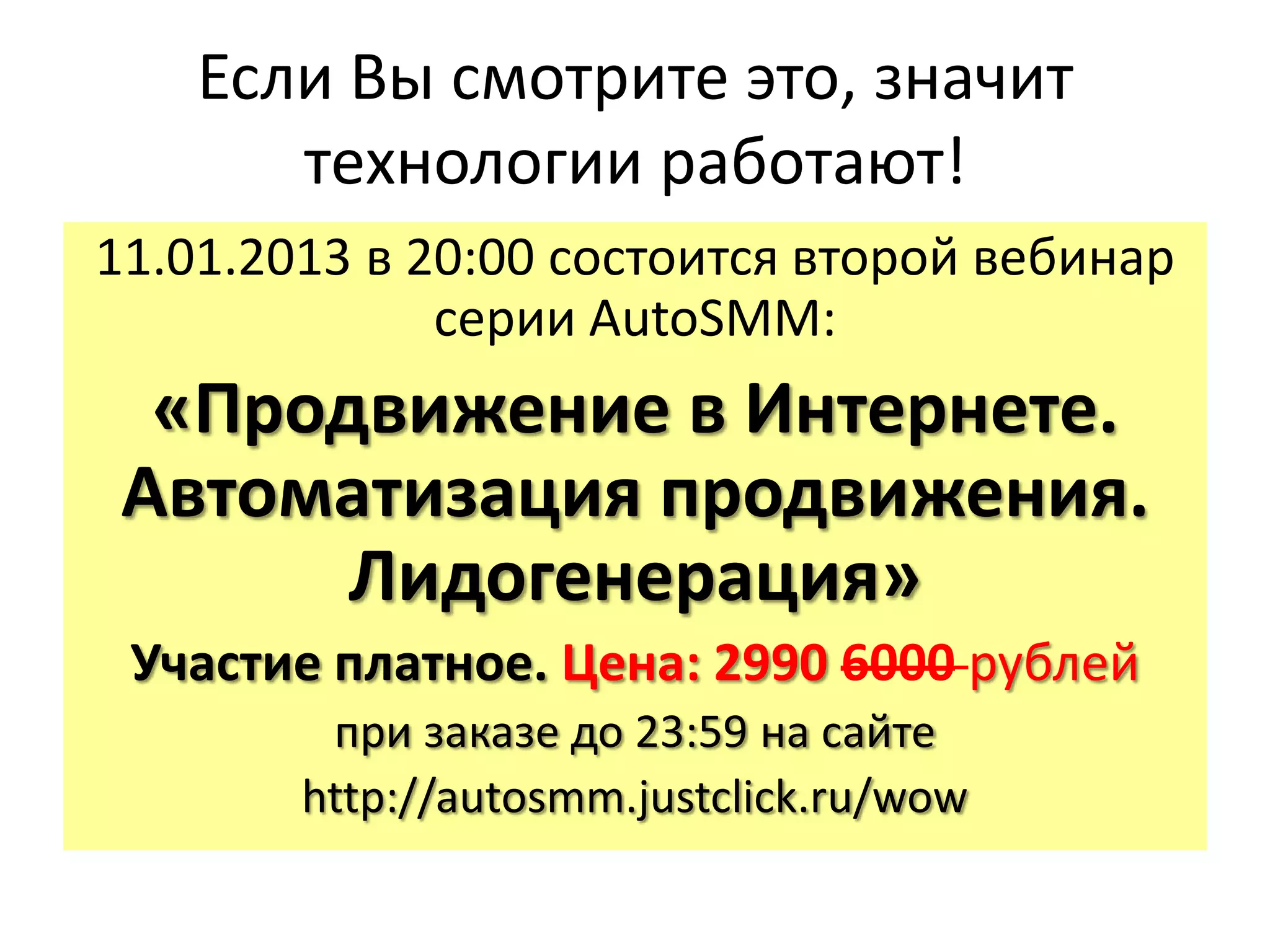 Если Вы смотрите это, значит
       технологии работают!
11.01.2013 в 20:00 состоится второй вебинар
              серии AutoSMM:
  «Продвижение в Интернете.
 Автоматизация продвижения.
       Лидогенерация»
 Участие платное. Цена: 2990 6000 рублей
         при заказе до 23:59 на сайте
        http://autosmm.justclick.ru/wow
 