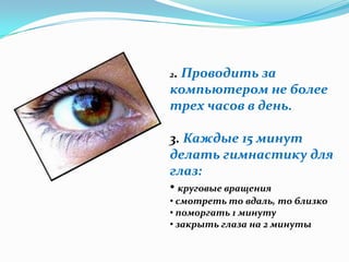2.
 Проводить за
компьютером не более
трех часов в день.

3. Каждые 15 минут
делать гимнастику для
глаз:
• круговые вращения
• смотреть то вдаль, то близко
• поморгать 1 минуту
• закрыть глаза на 2 минуты
 
