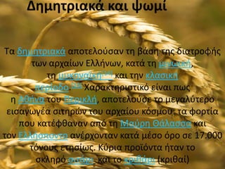 Δημητριακά και ψωμί

Τα δθμθτριακά αποτελοφςαν τθ βάςθ τθσ διατροφισ
       των αρχαίων Ελλινων, κατά τθ μινωικι,
          τθ μυκθναϊκι[14] και τθν κλαςικι
        περίοδο.[15] Χαρακτθριςτικό είναι πωσ
  θ Ακινα του Περικλι, αποτελοφςε το μεγαλφτερο
 ειςαγωγζα ςιτθρϊν του αρχαίου κόςμου: τα φορτία
    που κατζφκαναν από τθ Μαφρθ Θάλαςςα και
τον Ελλιςποντο ανζρχονταν κατά μζςο όρο ςε 17.000
      τόνουσ ετθςίωσ. Κφρια προϊόντα ιταν το
        ςκλθρό ςιτάρι και το κρικάρι (κρικαί)
 
