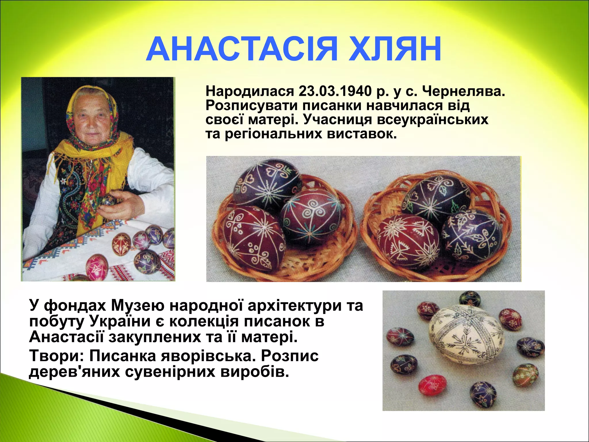 АНАСТАСІЯ ХЛЯН
                    Народилася 23.03.1940 р. у с. Чернелява.
                    Розписувати писанки навчилася від
                    своєї матері. Учасниця всеукраїнських
                    та регіональних виставок.




У фондах Музею народної архітектури та
побуту України є колекція писанок в
Анастасії закуплених та її матері.
Твори: Писанка яворівська. Розпис
дерев'яних сувенірних виробів.
 
