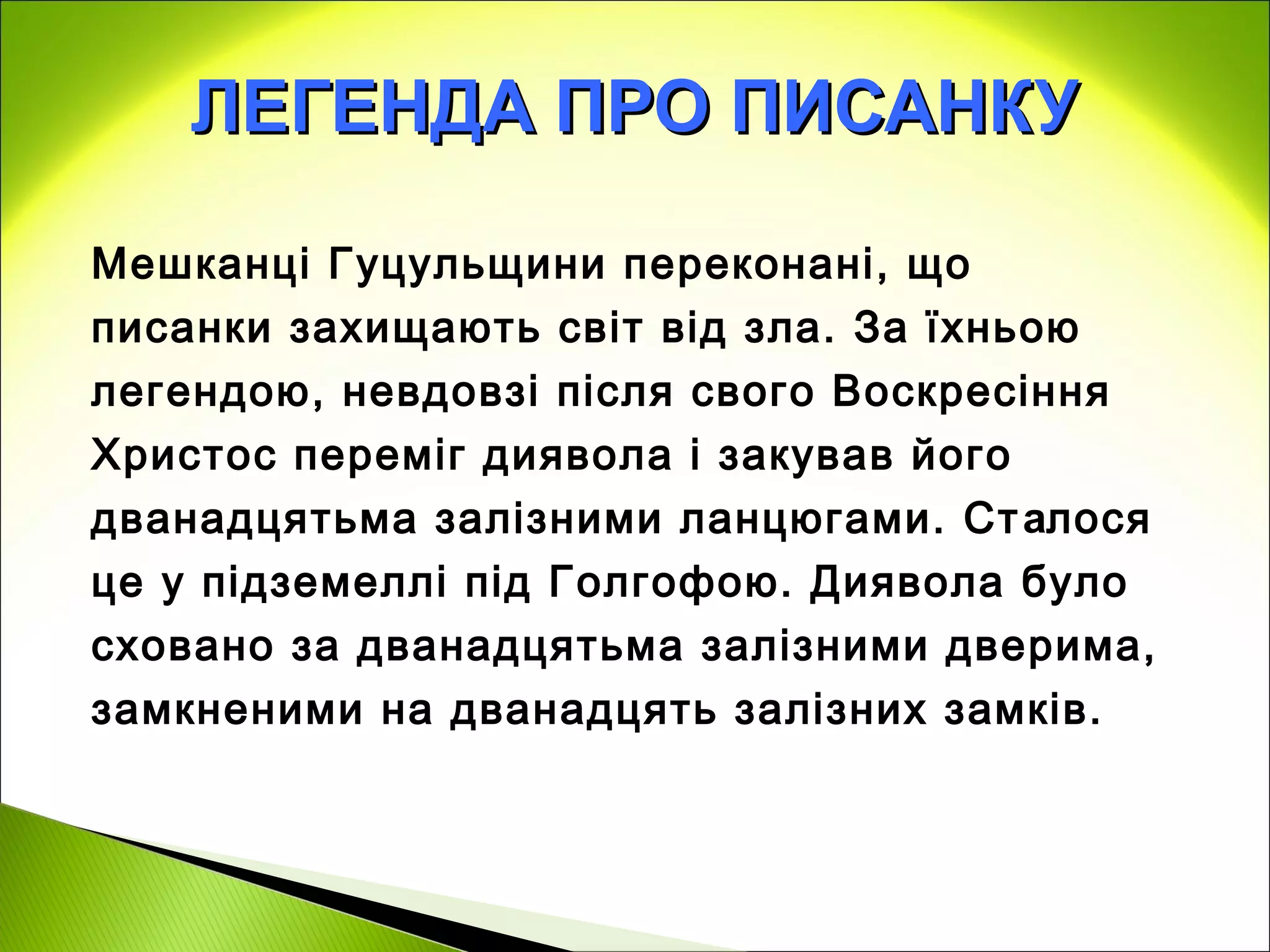 ЛЕГЕНДА ПРО ПИСАНКУ

Мешканці Гуцульщини переконані, що
писанки захищають світ від зла. За їхньою
легендою, невдовзі після свого Воскресіння
Христос переміг диявола і закував його
дванадцятьма залізними ланцюгами. Ст алося
це у підземеллі під Голгофою. Диявола було
сховано за дванадцятьма залізними дверима,
замкненими на дванадцять залізних замків.
 
