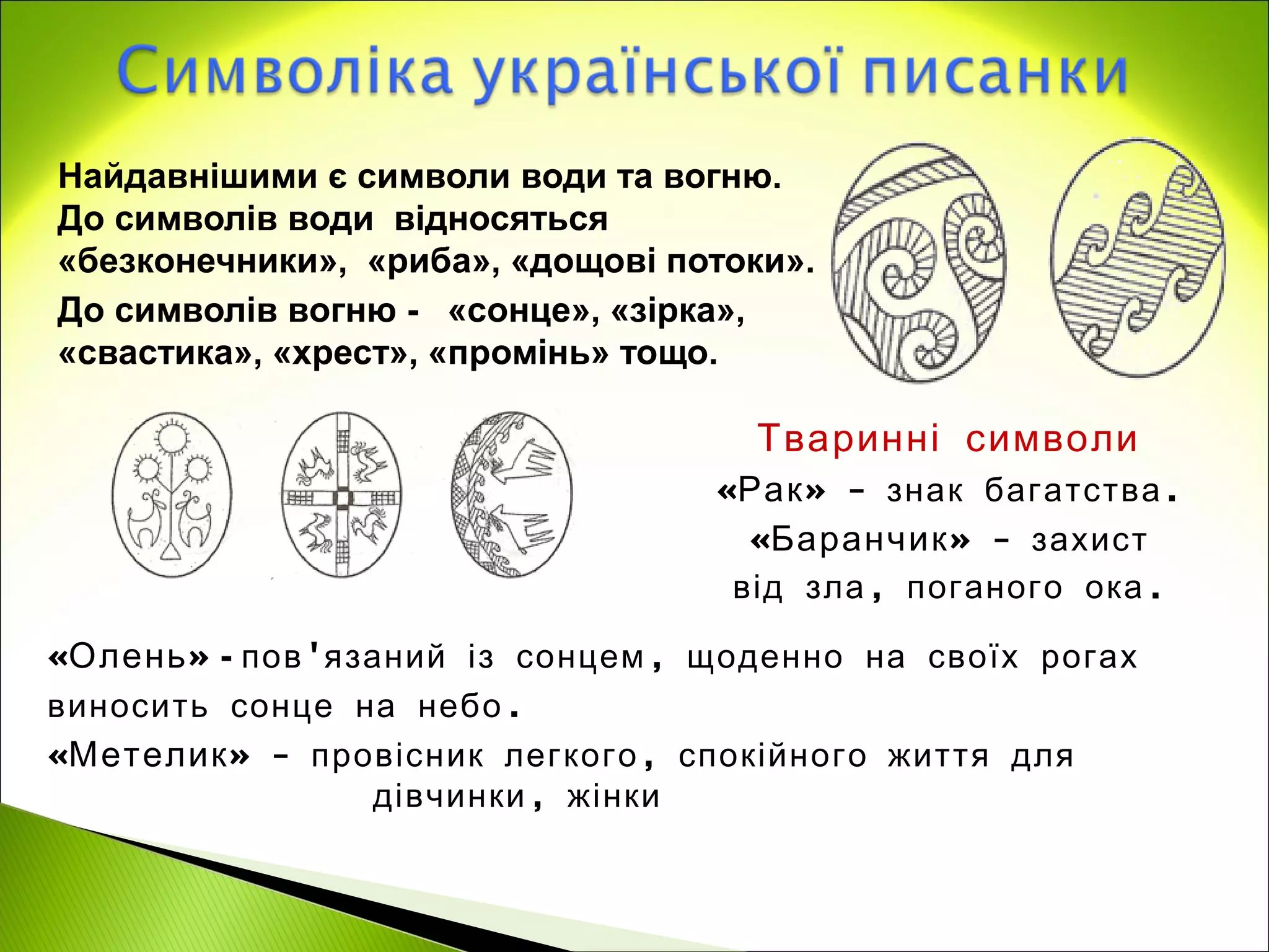 Найдавнішими є символи води та вогню.
До символів води відносяться
«безконечники», «риба», «дощові потоки».
До символів вогню - «сонце», «зірка»,
«свастика», «хрест», «промінь» тощо.

                                     Тваринні символи
                                  «Рак » - знак багатства .
                                    «Баранчик » - захист
                                   від зла , поганого ока .

«Олень » - пов 'язаний із сонцем , щоденно на своїх рогах
виносить сонце на небо .
«Метелик » - провісник легкого , спокійного життя для
                  дівчинки , жінки
 