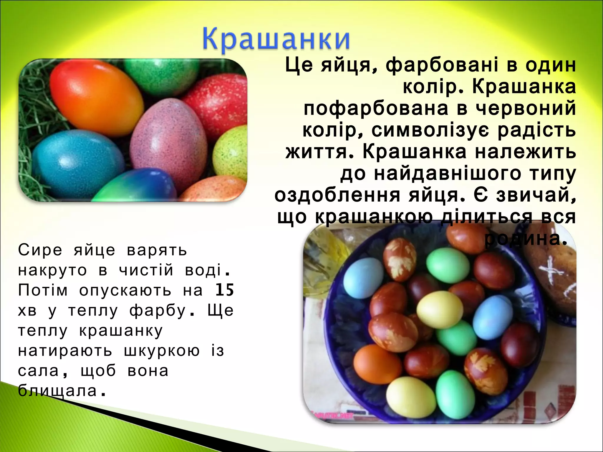 Це яйця , фарбовані в один
                                      колір . Крашанка
                            пофарбована в червоний
                            колір, символізує радість
                           життя . Крашанка належить
                                до найдавнішого типу
                          оздоблення яйця . Є звичай ,
                          що крашанкою ділиться вся
                                               родина .
Сире яйце варять
накруто в чистій воді .
Потім опускають на 15
хв у теплу фарбу . Ще
теплу крашанку
натирають шкуркою із
сала , щоб вона
блищала .
 