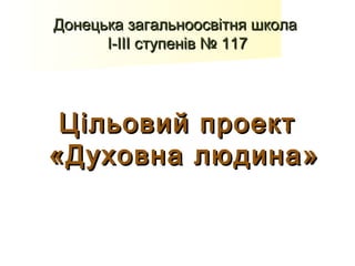 Донецька загальноосвітня школа
      І-ІІІ ступенів № 117




 Цільовий проект
«Духовна людина »
 