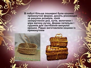 В побуті більше поширені були кошики
   прямокутної форми, досить різновидні
   за рахунок розмірів, ліній
   заокруглення дна, кутів, величини і
   міри вигину ручок, форми петельок і
   ґудзиків для застібання випуклої
   кришки. Рідше виготовляли кошики із
   прямокутним
 