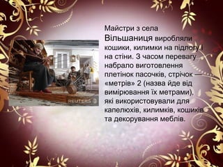 Майстри з села
Вільшаниця виробляли
кошики, килимки на підлогу і
на стіни. З часом перевагу
набрало виготовлення
плетінок пасочків, стрічок —
«метрів» 2 (назва йде від
вимірювання їх метрами),
які використовували для
капелюхів, килимків, кошиків
та декорування меблів.
 