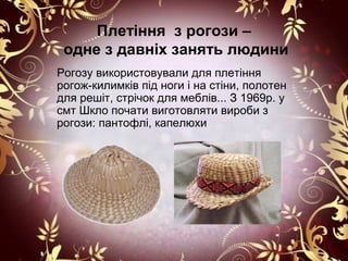 Плетіння з рогози –
 одне з давніх занять людини
Рогозу використовували для плетіння
рогож-килимків під ноги і на стіни, полотен
для решіт, стрічок для меблів... З 1969р. у
смт Шкло почати виготовляти вироби з
рогози: пантофлі, капелюхи
 