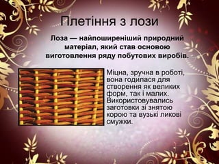 Плетіння з лози
 Лоза — найпоширеніший природний
     матеріал, який став основою
виготовлення ряду побутових виробів.

               Міцна, зручна в роботі,
               вона годилася для
               створення як великих
               форм, так і малих.
               Використовувались
               заготовки зі знятою
               корою та вузькі ликові
               смужки.
 