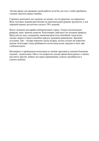 Оставь время для проверки своей работы хотя бы для того, чтобы пробежать
глазами заметить явные ошибки.

Стремись выполнить все задания, но помни, что на практике это нереально.
Ведь тестовые задания рассчитаны на максимальный уровень трудности, а для
хорошей оценки достаточно одолеть 70% заданий.

После экзамена постарайся нейтрализовать стресс. Самую полноценную
разрядку дают занятия спортом. Благотворно действует на человека природа.
Прогулка по лесу, созерцание движения реки или спокойной глади воды,
лесные запахи и звуки способны вернуть душевное равновесие. Дыхание
уступами. Три – четыре коротких вдоха подряд, потом столько же коротких
вдохов. Благодаря этому разбивается поток импульсов, ищущих в мозг при
глубоком вдохе.

Поговорите о пройденном испытании со своими друзьями и самыми близкими
людьми – родителями. Они в это непростое для вас время были рядом, а значит,
как никто другой, поймут все ваши переживания, помогут разобраться и
сделать выводы.
 