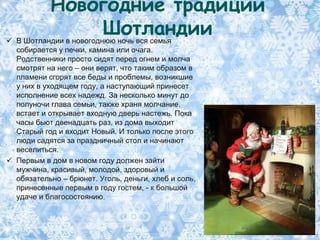 Новогодние традиции
                Шотландии
 В Шотландии в новогоднюю ночь вся семья
  собирается у печки, камина или очага.
  Родственники просто сидят перед огнем и молча
  смотрят на него – они верят, что таким образом в
  пламени сгорят все беды и проблемы, возникшие
  у них в уходящем году, а наступающий принесет
  исполнение всех надежд. За несколько минут до
  полуночи глава семьи, также храня молчание,
  встает и открывает входную дверь настежь. Пока
  часы бьют двенадцать раз, из дома выходит
  Старый год и входит Новый. И только после этого
  люди садятся за праздничный стол и начинают
  веселиться.
 Первым в дом в новом году должен зайти
  мужчина, красивый, молодой, здоровый и
  обязательно – брюнет. Уголь, деньги, хлеб и соль,
  принесенные первым в году гостем, - к большой
  удаче и благосостоянию.
 
