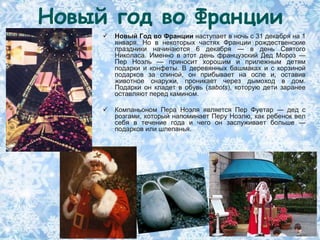 Новый год во Франции
        Новый Год во Франции наступает в ночь с 31 декабря на 1
         января. Но в некоторых частях Франции рождественские
         праздники начинаются 6 декабря — в день Святого
         Николаса. Именно в этот день французский Дед Мороз —
         Пер Ноэль — приносит хорошим и прилежным детям
         подарки и конфеты. В деревянных башмаках и с корзиной
         подарков за спиной, он прибывает на осле и, оставив
         животное снаружи, проникает через дымоход в дом.
         Подарки он кладет в обувь (sabots), которую дети заранее
         оставляют перед камином.

        Компаньоном Пера Ноэля является Пер Фуетар — дед с
         розгами, который напоминает Перу Ноэлю, как ребенок вел
         себя в течение года и чего он заслуживает больше —
         подарков или шлепанья.
 