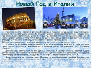 Новый Год в Италии



     Новый год принято встречать с друзьями. В новогодние праздники все украшается вокруг гирляндами,
красными лентами, новогодними венками. На площадях городских мегаполисов стоят огромные нарядные елки.
Под елками высаживаются клумбы цветов. На Новый год наряжают и грозных венецианских львов – им на
головы одевают шапочки и прикрепляют белые бороды из ваты. Улицы сверкают разноцветными огнями,
благодаря тысячам лампочек гирлянд, которые обвивают деревья и фасады домов.
В Италии принято весело встречать Новый год, и довольно шумно. Это вообще шумная нация…
     Итальянцы в новогоднюю ночь выбрасывают из окон старые вещи - летят из окон на мостовую цветочные
горшки, старые стулья, сапоги... Чем больше выбросишь вещей, считают они, тем больше богатства принесет
Новый год.
     Для того чтобы наступающий год был удачным, итальянцы 31 декабря итальянцы одевают и дарят
близким красное нижнее белье (не только женщины, но и мужчины), поэтому не удивляйтесь, если будучи в
Италии в предновогодний сезон вы обнаружите, что все витрины магазинов переполнены красным.
     В новогоднюю ночь все привлекают удачу. И делают это всеми возможными способами. Например, для
того, чтобы жить в достатке весь наступающий год, в Италии приято класть на подоконники монетки или
ставить зажженные свечи.
 