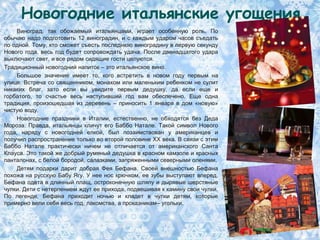 Новогодние итальянские угощения
     Виноград, так обожаемый итальянцами, играет особенную роль. По
обычаю надо подготовить 12 виноградин, и с каждым ударом часов съедать
по одной. Тому, кто сможет съесть последнюю виноградину в первую секунду
Нового года, весь год будет сопровождать удача. После двенадцатого удара
выключают свет, и все рядом сидящие гости целуются.
Традиционный новогодний напиток – это итальянское вино.
     Большое значение имеет то, кого встретить в новом году первым на
улице. Встреча со священником, монахом или маленьким ребенком не сулит
никаких благ, зато если вы увидите первым дедушку, да если еще и
горбатого, то счастье весь наступивший год вам обеспечено. Еще одна
традиция, произошедшая из деревень – приносить 1 января в дом «новую»
чистую воду.
     Новогодние праздники в Италии, естественно, не обходятся без Деда
Мороза. Правда, итальянцы кличут его Баббо Натале. Такой символ Нового
года, наряду с новогодней елкой, был позаимствован у американцев и
получил распространение только во второй половине XX века. В связи с этим
Баббо Натале практически ничем не отличается от американского Санта
Клауса. Это такой же добрый румяный дедушка в красном камзоле и красных
панталонах, с белой бородой, салазками, запряженными северными оленями.
     Детям подарки дарит добрая Фея Бефана. Своей внешностью Бефана
похожа на русскую Бабу Ягу. У нее нос крючком, ее зубы выступают вперед.
Бефана одета в длинный плащ, остроконечную шляпу и дырявые шерстяные
чулки. Дети с нетерпением ждут ее прихода, подвешивая к камину свои чулки.
По легенде, Бефана приходит ночью и кладет в чулки детям, которые
примерно вели себя весь год, лакомства, а проказникам– угольки.
 