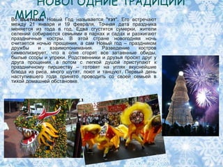 НОВОГОДНИЕ ТРАДИЦИИ
 МИРА
Во Вьетнаме Новый Год называется "тэт". Его встречают
между 21 января и 19 февраля. Точная дата праздника
меняется из года в год. Едва сгустятся сумерки, жители
селений собираются семьями в парках и садах и разжигают
праздничные костры. В этой стране новогодняя ночь
считается ночью прощения, а сам Новый год – праздником
дружбы    и    взаимопонимания.    Разведение    костров
символизирует, что в огне сгорят все затаенные обиды,
былые ссоры и упреки. Родственники и друзья просят друг у
друга прощения, а потом с легкой душой приступают к
праздничному пиршеству – готовят на углях вкуснейшие
блюда из риса, много шутят, поют и танцуют. Первый день
наступившего года принято проводить со своей семьей в
тихой домашней обстановке.
 