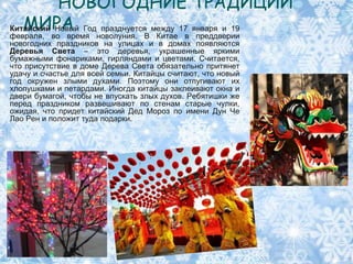 НОВОГОДНИЕ ТРАДИЦИИ
   МИРА
Китайский Новый Год празднуется между 17 января и 19
февраля, во время новолуния. В Китае в преддверии
новогодних праздников на улицах и в домах появляются
Деревья Света – это деревья, украшенные яркими
бумажными фонариками, гирляндами и цветами. Считается,
что присутствие в доме Дерева Света обязательно притянет
удачу и счастье для всей семьи. Китайцы считают, что новый
год окружен злыми духами. Поэтому они отпугивают их
хлопушками и петардами. Иногда китайцы заклеивают окна и
двери бумагой, чтобы не впускать злых духов. Ребятишки же
перед праздником развешивают по стенам старые чулки,
ожидая, что придет китайский Дед Мороз по имени Дун Че
Лао Рен и положит туда подарки.
 