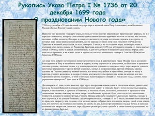 Рукопись Указа Петра I № 1736 от 20
         декабря 1699 года
    «О праздновании Нового года»
      7208 году декабря в 20 день великий государь царь и великий князь Петр Алексеевич, всея Великия и
      Малыя и Белыя России указал сказать:

      Известно ему великому государю стало, не только что во многих европейских христианских странах, но и в
      народах словенских, которые с восточною православною нашею церковью во всем согласны, как: волохи,
      молдавы, сербы, долматы, болгары, и самые его великого государя подданные черкасы и все греки, от
      которых вера наша православная принята, все те народы согласно лета свои счисляют от Рождества
      Христова в восьмой день спустя, то есть, генваря с 1 числа, а не от создания мира, за многую рознь и
      считание в тех летах, и ныне от Рождества Христова доходит 1699 год, а будущего генваря с 1 числа настает
      новый 1700 год, купно и новый столетний век; и для того доброго и полезного дела указал впредь лета
      счислять в приказах, и во всяких делах и крепостях писать с нынешнего генваря с 1 числа от Рождества
      Христова 1700 года.

      А в знак того доброго начинания и нового столетнего века, в царствующем граде Москве после должного
      благодарения к Богу и молебного пения в церкви, и кому случится и в дому своем, по большим и проезжим
      знатным улицам, знатным людям, и у домов нарочитых духовного и мирского чину, перед вороты учинить
      некоторые украшения от древ и ветвей сосновых, елевых и можжевеловых, против образцов, каковы
      сделаны на Гостине дворе и у нижней аптеки, или кому как удобнее и пристойнее, смотря по месту и
      воротам, учинить возможно, а людям скудным комуждо хотя по древцу или ветви на вороты, или над
      хороминою своею поставить, и чтоб то поспело ныне будущего генваря к 1 числу сего года, а стоять тому
      украшению генваря по 7 день того ж 1700 года.

      Да генваря ж в 1 день, в знак веселия; друг друга поздравляя новым годом и столетним веком, учинить сие:
      когда на большой Красной площади огненные потехи зажгут и стрельба будет, потом по знатным дворам,
      боярам, и окольничим, и думным и ближним, и знатным людям, полатного, воинского и купецкого чина
      знаменитым людям, каждому на своем дворе, из небольших пушечек, буде у кого есть, и из нескольких
      мушкетов, или иного мелкого ружья, учинить трижды стрельбу и выпустить несколько ракетов, сколько у
      кого случится, и по улицам большим, где пространство есть, генваря с 1 по 7 число, по ночам огни зажигать
      из дров, или хворосту, или соломы, а где мелкие дворы, собрався пять или шесть дворов, такой огонь класть,
      или, кто похочет, на столбиках поставить по одной, по две, или по три смоляные и худые бочки, и наполня
      соломою или хворостом, зажигать, перед бурмистрскою ратушею стрельбе и таким огням и украшению, по
      их рассмотрению быть же.
 