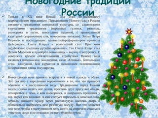 Новогодние традиции

                     России
    Только в XX веке Новый Год стал по-настоящему
    всероссийским праздником. Празднование Нового года в России
    связано с традициями германской культуры, со славянскими
    языческими традициями (народные гулянья, ряженые,
    скоморохи и шуты, новогодние гадания), с православной
    культурой (украшенные ели, новогодние колядки). Эпоха Петра
    Первого и последующих правителей-реформаторов принесла
    фейерверки, Санта Клауса и новогодний стол. При этом
    зарубежные традиции русифицировались. Так Санта Клаус стал
    Дедом Морозом и приобрѐл помощницу – внучку Снегурочку. С
    советских времен обязательными атрибутами Нового года
    являются шампанское, мандарины, салат «Оливье», бенгальские
    огни, хлопушки, бой курантов и новогоднее телевизионное
    поздравление главы государства.

   Новогоднюю ночь принято встречать в новой одежде и обуви.
    Это связано с народными верованиями в то, что это принесет
    обновки и в наступившем году. Традиционно перед Новым
    годом нужно отдать все долги, простить друг другу все обиды,
    помириться с теми, с кем поссорился, и попросить прощения у
    тех, перед кем виноват. А еще следует перемыть в доме все окна,
    зеркала, вымести мусор через распахнутую настежь дверь и
    обязательно выбросить всю разбитую посуду. Все это делается
    для того, чтобы в наступившем году ничто не омрачало счастья в
    «чистом» доме и не отводило от него благополучие.
 