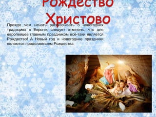 Прежде чем начать рассказывать о новогодних
традициях в Европе, следует отметить, что для
европейцев главным праздником всѐ-таки является
Рождество! А Новый год и новогодние праздники
являются продолжением Рождества.
 