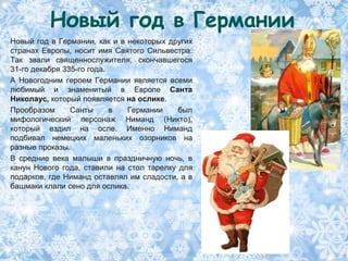 Новый год в Германии
Новый год в Германии, как и в некоторых других
странах Европы, носит имя Святого Сильвестра.
Так звали священнослужителя, скончавшегося
31-го декабря 335-го года.
А Новогодним героем Германии является всеми
любимый и знаменитый в Европе Санта
Николаус, который появляется на ослике.
Прообразом      Санты      в  Германии     был
мифологический персонаж Ниманд (Никто),
который ездил на осле. Именно Ниманд
подбивал немецких маленьких озорников на
разные проказы.
В средние века малыши в праздничную ночь, в
канун Нового года, ставили на стол тарелку для
подарков, где Ниманд оставлял им сладости, а в
башмаки клали сено для ослика.
 