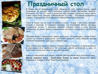 Праздничный стол
В Новый год на праздничном столе обязательно стоят рыбные блюда, самое
популярное из которых карп, поскольку рыбная чешуя напоминает монетки.
Считается, что тот, кто носит в кошельке пару больших кружочков чешуи карпа,
станет скоро богат. Фигурки, изображающие эту рыбу, - популярное украшение и
подарок. У немцев карп ассоциируется с финансовым благополучием.

Также в Новый год на столе непременно ставят блюдо с яблоками, орехами,
изюмом и пирогами. В Германии полагают, что попробовав яблоко, человеку
открывается истина, а расколов твердую скорлупу ореха и съев вкусную
сердцевину, он узнает радость преодоления жизненных трудностей и достижения
цели.

Поднимая бокал с шампанским, немцы произносят: «Prost Neujahr». Слово «Prost»
пришло из латыни и переводится «это может удаться». Таким образом, жители
Германии поздравляют друг друга с Новым годом.

Одна любопытная примета связана с Новым годом в Германии. К удаче встретить
в новогоднюю ночь трубочиста. Но если еще удастся испачкаться в саже, то
сопутствие постоянного везения ему гарантировано!

Немцы в новогоднюю ночь гадают, выливая расплавленный воск в холодную воду.
Блюда немецкой кухни : Новогоднее блюдо из карпа. Пряничный домик.
Говядина со сливами в пиве. "Закусочная гусеница"
 