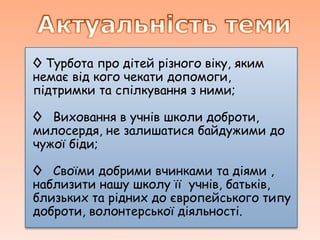◊ Турбота про дітей різного віку, яким
немає від кого чекати допомоги,
підтримки та спілкування з ними;

◊ Виховання в учнів школи доброти,
милосердя, не залишатися байдужими до
чужої біди;

◊ Своїми добрими вчинками та діями ,
наблизити нашу школу її учнів, батьків,
близьких та рідних до європейського типу
доброти, волонтерської діяльності.
 