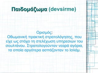 Παιδομάζωμα (devsirme)



                 Ορισμός:
 Οθωμανική πρακτική στρατολόγησης, που
είχε ως στόχο τη στελέχωση υπηρεσιών του
σουλτάνου. Στρατολογούνταν νεαρά αγόρια,
  τα οποία αργότερα ασπάζονταν το Ισλάμ.
 