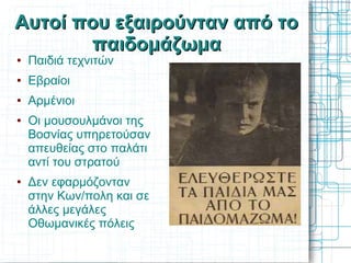 Αυτοί που εξαιρούνταν από το
       παιδομάζωμα
●   Παιδιά τεχνιτών
●   Εβραίοι
●   Αρμένιοι
●   Οι μουσουλμάνοι της
    Βοσνίας υπηρετούσαν
    απευθείας στο παλάτι
    αντί του στρατού
●   Δεν εφαρμόζονταν
    στην Κων/πολη και σε
    άλλες μεγάλες
    Οθωμανικές πόλεις
 