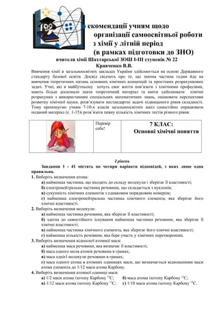 Рекомендації учням щодо
                             організації самоосвітньої роботи
                            з хімії у літній період
                             (в рамках підготовки до ЗНО)
            вчителя хімії Шахтарської ЗОШ І-ІІІ ступенів № 22
                            Кравченко В.В.
Вивчення хімії в загальноосвітніх закладах України здійснюється на основі Державного
стандарту базової освіти. Досвід свідчить про те, що значна частина годин йде на
вивчення теоретичних питань основних хімічних концепцій та простіших розрахункових
задач. Учні, які в майбутньому хочуть своє життя пов’язати з хімічними професіями,
мають більш досконало знати теоретичний матеріал та вміти здійснювати хімічні
розрахунки з використанням спеціальних математичних знань, оцінювати перспективи
розвитку хімічної науки, розв’язувати нестандартні задачі підвищеного рівня складності.
Тому пропонуємо учням 7-10-х класів загальноосвітніх шкіл самостійно опрацювати
поданий матеріал (с. 1-15)і розв’язати певну кількість хімічних тестів різного рівня:

                                Перевір                 7 КЛАС:
                                себе!
                                                   Основні хімічні поняття



                                            І рівень
     Завдання 1 - 41 містять по чотири варіанти відповідей, з яких лише одна
правильна.
1. Виберіть визначення атома:
     а) найменша частинка, що входить до складу молекули і зберігає її властивості;
     б) електронейтральна частинка речовини, що складається з нуклонів;
     в) сукупність хімічних елементів з однаковим порядковим номером;
     г) найменша електронейтральна частинка хімічного елемента, яка зберігає його
     хімічні властивості.
2. Виберіть визначення молекули:
     а) найменша частинка речовини, яка зберігає її властивості;
     б) здатна до самостійного існування найменша частинка речовини, яка зберігає її
     хімічні властивості;
     в) найменша частинка хімічного елемента, яка зберігає його хімічні властивості;
     г) найменша кількість речовини, яка бере участь у хімічних перетвореннях.
3. Виберіть визначення відносної атомної маси:
     а) найменша маса речовини, яка визначає її властивості;
     б) маса одного моля атомів речовини в грамах;
     в) маса однієї молекули речовини в грамах;
     г) маса одного атома в атомних одиницях маси, що визначається відношенням маси
     атома елемента до 1/12 маси атома Карбону.
4. Виберіть визначення атомної одиниці маси:
     а) 1/2 маси атома ізотопу Карбону 12С;      б) маса атома ізотопу Карбону 12С;
     в) 1/12 маси атома ізотопу Карбону 12С; г) 1/10 маси атома ізотопу Карбону 14С.
 