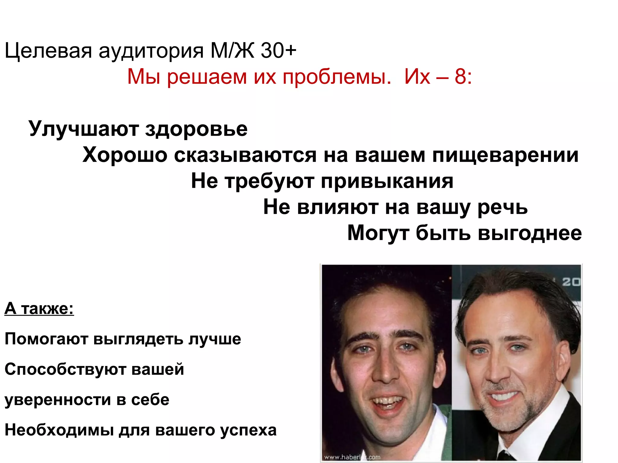 Целевая аудитория М/Ж 30+
          Мы решаем их проблемы. Их – 8:

  Улучшают здоровье
      Хорошо сказываются на вашем пищеварении
               Не требуют привыкания
                     Не влияют на вашу речь
                            Могут быть выгоднее


А также:
Помогают выглядеть лучше
Способствуют вашей
уверенности в себе
Необходимы для вашего успеха
 