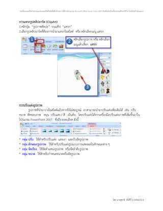 บทเรียนบนเครือข่ายตามแนวคอนสตรัคติวิสต์เพื่อฝึกทักษะการใช้งานโปรแกรม Microsoft Office Power Point 2007 สาหรับนักเรียนชั้นประถมศึกษาปีที่ 4 โรงเรียนบ้านโนนม่วง



การแทรกรูปคลิปอาร์ต (ClipArt)
1.คลิกปุ่ม “รูปภาพตัดปะ” บนแท็บ “แทรก”
2.เลือกรูปคลิปอาร์ตที่ต้องการนามาแทรกในสไลด์ หรือ คลิกเลือกเมนู แทรก




การปรับแต่งรูปภาพ
       รูปภาพที่นามาวางในสไลด์แล้วหากยังไม่สมบูรณ์ เราสามารถนามาปรับแต่งเพิ่มเติมได้ เช่น ปรับ
ขนาด ตัดขอบภาพ หมุน ปรับแสง / สี เป็นต้น โดยปรับแต่งได้จากเครื่องมือปรับแต่งภาพที่เพิ่มขึ้นมาใน
โปรแกรม PowerPoint 2007 ซึ่งมีรายละเอียด ดังนี้



*   กลุ่ม ปรับ ใช้สาหรับปรับแต่ง แสงเงา และบีบอัดรูปภาพ
*   กลุ่ม ลักษณะรูปภาพ ใช้สาหรับปรับแต่งรูปแบบการแสดงผลในลักษณะต่าง ๆ
*   กลุ่ม จัดเรียง ใช้จัดตาแหน่งรูปภาพ หรือจัดลาดับรูปภาพ
*   กลุ่ม ขนาด ใช้สาหรับกาหนดขนาดหรือตัดรูปภาพ




                                                                                                                       โดย นายสุชาติ สังคีรี 513050232-6
 