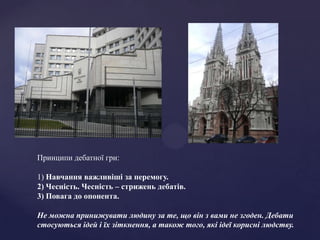 Принципи дебатної гри:

1) Навчання важливіші за перемогу.
2) Чесність. Чесність – стрижень дебатів.
3) Повага до опонента.

Не можна принижувати людину за те, що він з вами не згоден. Дебати
стосуються ідей і їх зіткнення, а також того, які ідеї корисні людству.
 