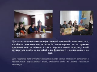 Дуже важливим показником ефективності технології є показник того,
наскільки можливо цю технологію застосовувати не за прямим
призначенням, не цілком, а для створення нового продукту, який
ґрунтується навіть не на змісті, а на фундаменті – на принципах, на
                                 ідеї.

Так учасники руху дебатів представляють думки молодого покоління в
Молодіжних парламентах міст, доносячи його до людей «високого
польоту».
 