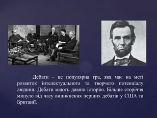 Дебати – це популярна гра, яка має на меті
розвиток інтелектуального та творчого потенціалу
людини. Дебати мають давню історію. Більше сторіччя
минуло від часу виникнення перших дебатів у США та
Британії.
 