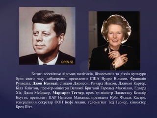 Багато всесвітньо відомих політиків, бізнесменів та діячів культури
були свого часу дебатерами: президенти США Вудро Вільсон, Франклін
Рузвельт, Джон Кеннеді, Ліндон Джонсон, Ричард Ніксон, Джиммі Картер,
Білл Клінтон, прем'єр-міністри Великої Британії Гарольд Макмілан, Едвард
Хіт, Джон Мейджор, Маргарет Тетчер, прем’єр-міністр Пакистану Беназір
Бхутто, президент ПАР Нельсон Мандела, президент Куби Фідель Кастро,
генеральний секретар ООН Кофі Ананн, телемагнат Тед Тернер, кіноактор
Бред Пітт.
 