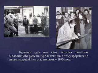 Будь-яка ідея має свою історію. Розвиток
молодіжного руху на Кролевеччині, в тому форматі до
якого долучені і ви, має початок у 1993 році…
 